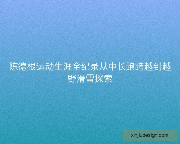 陈德根运动生涯全纪录从中长跑跨越到越野滑雪探索